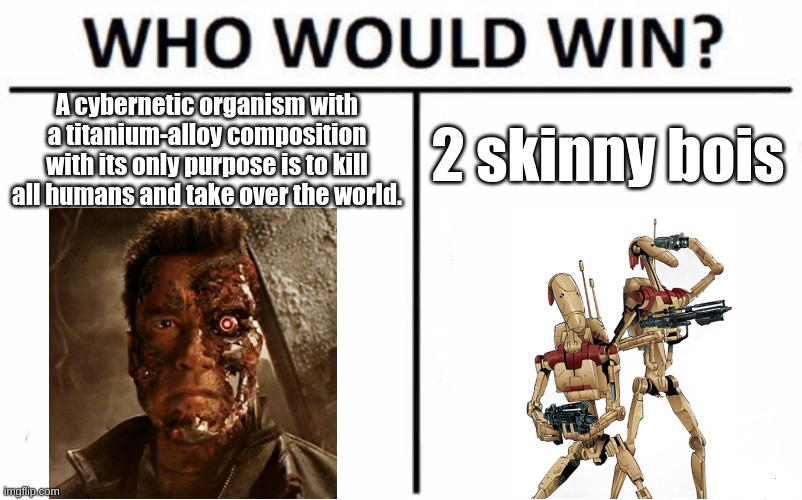 Go argue in the comments... | A cybernetic organism with a titanium-alloy composition with its only purpose is to kill all humans and take over the world. 2 skinny bois | image tagged in memes,who would win,terminator,battle droid,fresh memes | made w/ Imgflip meme maker