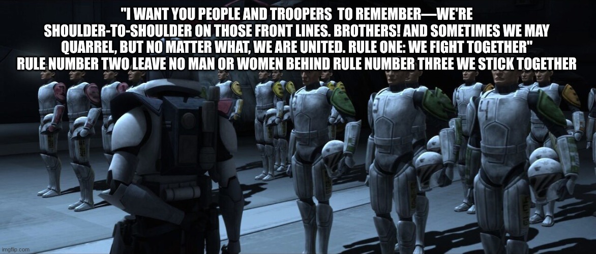 arc trooper | "I WANT YOU PEOPLE AND TROOPERS  TO REMEMBER—WE'RE SHOULDER-TO-SHOULDER ON THOSE FRONT LINES. BROTHERS! AND SOMETIMES WE MAY QUARREL, BUT NO MATTER WHAT, WE ARE UNITED. RULE ONE: WE FIGHT TOGETHER" RULE NUMBER TWO LEAVE NO MAN OR WOMEN BEHIND RULE NUMBER THREE WE STICK TOGETHER | image tagged in arc trooper | made w/ Imgflip meme maker