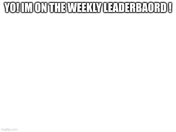 YO! IM ON THE WEEKLY LEADERBAORD ! | made w/ Imgflip meme maker