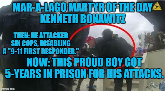 Another "Proud Boy," pleads guilty. | MAR-A-LAGO MARTYR OF THE DAY
KENNETH BONAWITZ; THEN: HE ATTACKED SIX COPS, DISABLING A "9-11 FIRST RESPONDER."; NOW: THIS PROUD BOY GOT 5-YEARS IN PRISON FOR HIS ATTACKS. | image tagged in politics | made w/ Imgflip meme maker
