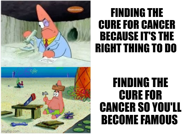 When you find out the cure for cancer for selfless vs selfish reasons | FINDING THE CURE FOR CANCER BECAUSE IT'S THE RIGHT THING TO DO; FINDING THE CURE FOR CANCER SO YOU'LL BECOME FAMOUS | image tagged in patrick smart dumb | made w/ Imgflip meme maker