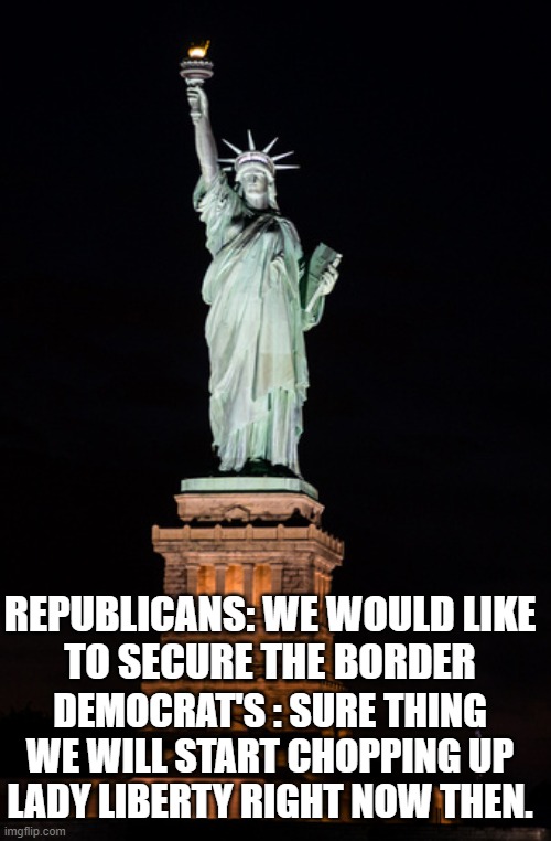 Emotional Over reaction to logical legislation | REPUBLICANS: WE WOULD LIKE
TO SECURE THE BORDER; DEMOCRAT'S : SURE THING WE WILL START CHOPPING UP LADY LIBERTY RIGHT NOW THEN. | image tagged in statue of liberty,immigration,illegal immigration,emotional damage,emotions,emotional | made w/ Imgflip meme maker