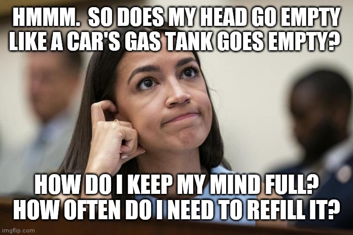 Empty | HMMM.  SO DOES MY HEAD GO EMPTY LIKE A CAR'S GAS TANK GOES EMPTY? HOW DO I KEEP MY MIND FULL?  HOW OFTEN DO I NEED TO REFILL IT? | image tagged in aoc scratches her empty head,funny memes | made w/ Imgflip meme maker