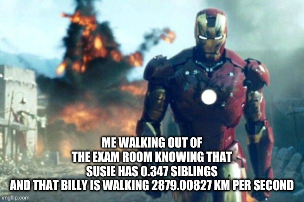 There were questions on the BACK?!?!? | ME WALKING OUT OF THE EXAM ROOM KNOWING THAT SUSIE HAS 0.347 SIBLINGS AND THAT BILLY IS WALKING 2879.00827 KM PER SECOND | image tagged in walking out of class after killing an exam | made w/ Imgflip meme maker