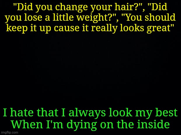 Song lyrics guys | "Did you change your hair?", "Did you lose a little weight?", "You should keep it up cause it really looks great"; I hate that I always look my best
When I'm dying on the inside | image tagged in black background | made w/ Imgflip meme maker