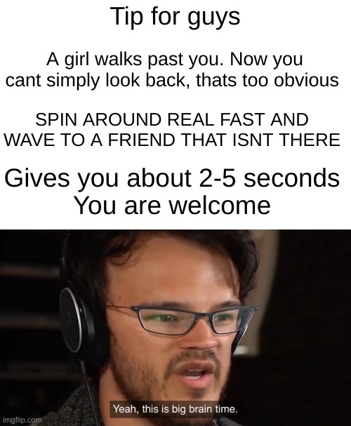 Listen Im just saying | Tip for guys; A girl walks past you. Now you cant simply look back, thats too obvious; SPIN AROUND REAL FAST AND WAVE TO A FRIEND THAT ISNT THERE; Gives you about 2-5 seconds
You are welcome | image tagged in yeah this is big brain time | made w/ Imgflip meme maker