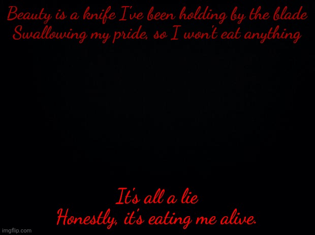 Black background | Beauty is a knife I've been holding by the blade
Swallowing my pride, so I won't eat anything; It's all a lie
Honestly, it's eating me alive. | image tagged in black background | made w/ Imgflip meme maker