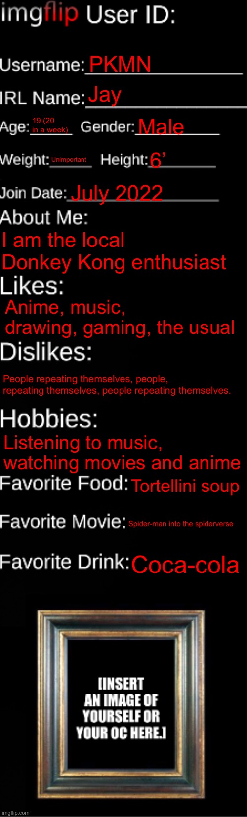 imgflip ID Card | PKMN; Jay; 19 (20 in a week); Male; Unimportant; 6’; July 2022; I am the local Donkey Kong enthusiast; Anime, music, drawing, gaming, the usual; People repeating themselves, people, repeating themselves, people repeating themselves. Listening to music, watching movies and anime; Tortellini soup; Spider-man into the spiderverse; Coca-cola | image tagged in imgflip id card | made w/ Imgflip meme maker