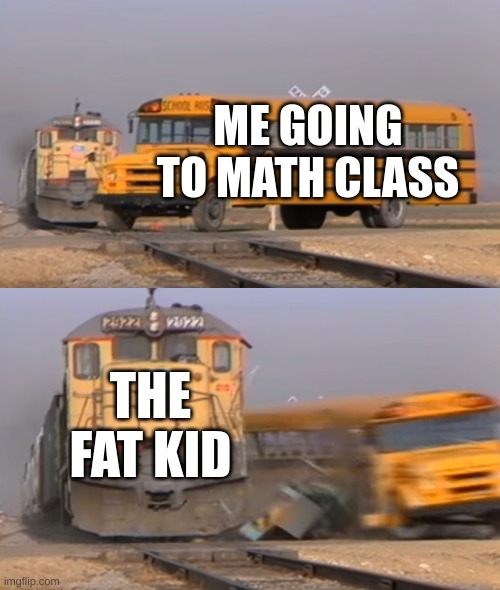 A train hitting a school bus | ME GOING TO MATH CLASS; THE FAT KID | image tagged in a train hitting a school bus | made w/ Imgflip meme maker