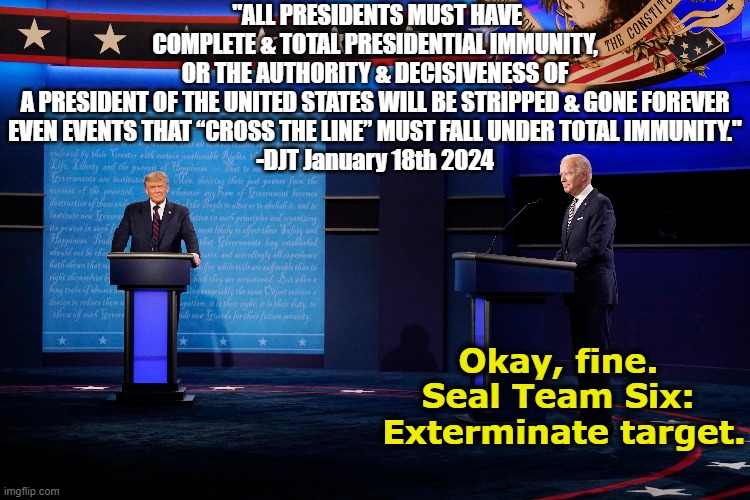 Complete Presidential Immunity | "ALL PRESIDENTS MUST HAVE COMPLETE & TOTAL PRESIDENTIAL IMMUNITY, OR THE AUTHORITY & DECISIVENESS OF A PRESIDENT OF THE UNITED STATES WILL BE STRIPPED & GONE FOREVER
EVEN EVENTS THAT “CROSS THE LINE” MUST FALL UNDER TOTAL IMMUNITY."
-DJT January 18th 2024; Okay, fine.  Seal Team Six:  Exterminate target. | image tagged in trump,maga,presidential debate,presidential election,joe biden,nevertrump meme | made w/ Imgflip meme maker
