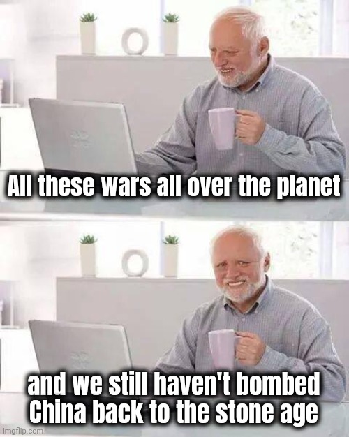Hide the Pain Harold Meme | All these wars all over the planet and we still haven't bombed China back to the stone age | image tagged in memes,hide the pain harold | made w/ Imgflip meme maker