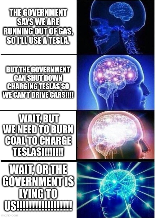 Expanding Brain Meme | THE GOVERNMENT SAYS WE ARE RUNNING OUT OF GAS, SO I'LL USE A TESLA. BUT THE GOVERNMENT CAN SHUT DOWN CHARGING TESLAS SO WE CAN'T DRIVE CARS!!!! WAIT, BUT WE NEED TO BURN COAL TO CHARGE TESLAS!!!!!!!! WAIT, OR THE GOVERNMENT IS LYING TO US!!!!!!!!!!!!!!!!!! | image tagged in memes,expanding brain | made w/ Imgflip meme maker