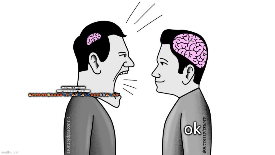 small brain yelling at big brain | ANTI FURRI IS FACESTT!!! OMG! THERIANS RULE THE WORLT!!! 🦊🍂🍂🍁🍂🍁🤯🍂🍂🍁🍁🐾🍂🐾🦊🐺🐾🦊🐾🐾🍁🍂🍂🐺🐺🦊🐾🍂🍂; ok | image tagged in small brain yelling at big brain | made w/ Imgflip meme maker