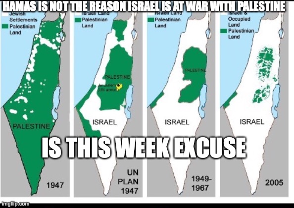 Israel x Palestine | HAMAS IS NOT THE REASON ISRAEL IS AT WAR WITH PALESTINE; IS THIS WEEK EXCUSE | image tagged in palestine,israel,hamas,occupation,jewish,arab | made w/ Imgflip meme maker