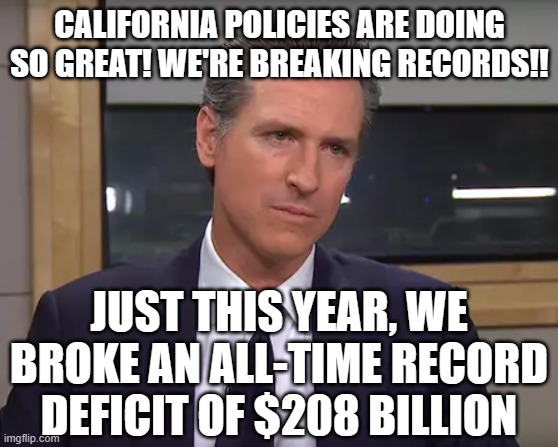 Governor California | CALIFORNIA POLICIES ARE DOING SO GREAT! WE'RE BREAKING RECORDS!! JUST THIS YEAR, WE BROKE AN ALL-TIME RECORD DEFICIT OF $208 BILLION | image tagged in governor california | made w/ Imgflip meme maker