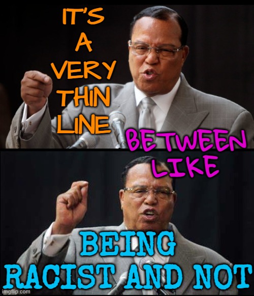 It's a very thin line between like being racist and not | IT'S
A
VERY
THIN
LINE; BETWEEN
LIKE; BEING RACIST AND NOT | image tagged in reliably racist louis farrakhan,racism,anti-semite and a racist,anti-semitism,you are accused of anti-soviet behavior | made w/ Imgflip meme maker