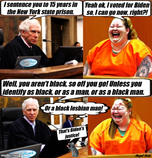ny judge engoron sentences fat woman 1 and 2 | I sentence you to 15 years in
the New York state prison. Yeah ok, I voted for Biden
so, I can go now, right?! Well, you aren't black, so off you go! Unless you
identify as black, or as a man, or as a black man. Or a black lesbian man! That's Biden's
justice! Angel Soto | image tagged in ny judge engoron sentences fat woman,biden,lgbtq,gender identity,fat woman,justice | made w/ Imgflip meme maker
