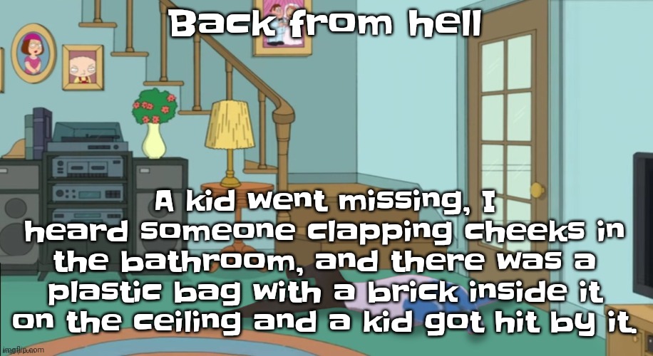 Bro | A kid went missing, I heard someone clapping cheeks in the bathroom, and there was a plastic bag with a brick inside it on the ceiling and a kid got hit by it. Back from hell | image tagged in peter griffin dead | made w/ Imgflip meme maker