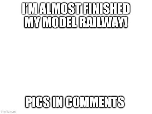 Blank White Template | I’M ALMOST FINISHED MY MODEL RAILWAY! PICS IN COMMENTS | image tagged in blank white template | made w/ Imgflip meme maker