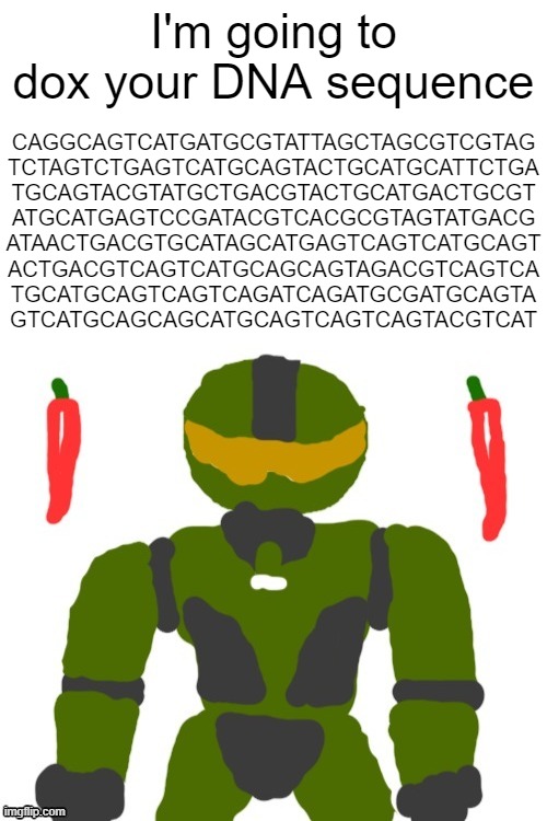 if sssniperwolf was a bio major | I'm going to dox your DNA sequence; CAGGCAGTCATGATGCGTATTAGCTAGCGTCGTAG
TCTAGTCTGAGTCATGCAGTACTGCATGCATTCTGA
TGCAGTACGTATGCTGACGTACTGCATGACTGCGT
ATGCATGAGTCCGATACGTCACGCGTAGTATGACG
ATAACTGACGTGCATAGCATGAGTCAGTCATGCAGT
ACTGACGTCAGTCATGCAGCAGTAGACGTCAGTCA
TGCATGCAGTCAGTCAGATCAGATGCGATGCAGTA
GTCATGCAGCAGCATGCAGTCAGTCAGTACGTCAT | image tagged in spicymasterchief's announcement template,memes,doxxing,biology,dna,shitpost | made w/ Imgflip meme maker