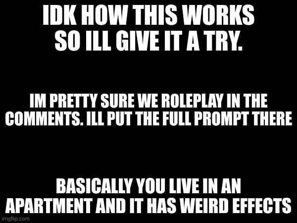 is this how it works | IDK HOW THIS WORKS SO ILL GIVE IT A TRY. IM PRETTY SURE WE ROLEPLAY IN THE COMMENTS. ILL PUT THE FULL PROMPT THERE; BASICALLY YOU LIVE IN AN APARTMENT AND IT HAS WEIRD EFFECTS | made w/ Imgflip meme maker