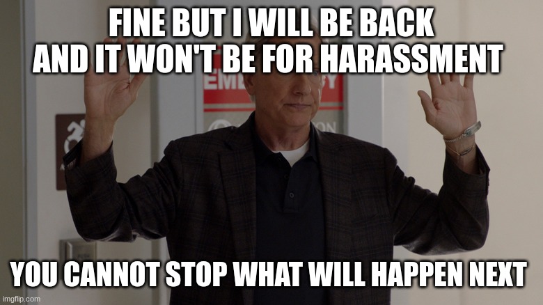 NCIS gibbs | FINE BUT I WILL BE BACK AND IT WON'T BE FOR HARASSMENT; YOU CANNOT STOP WHAT WILL HAPPEN NEXT | image tagged in ncis gibbs | made w/ Imgflip meme maker