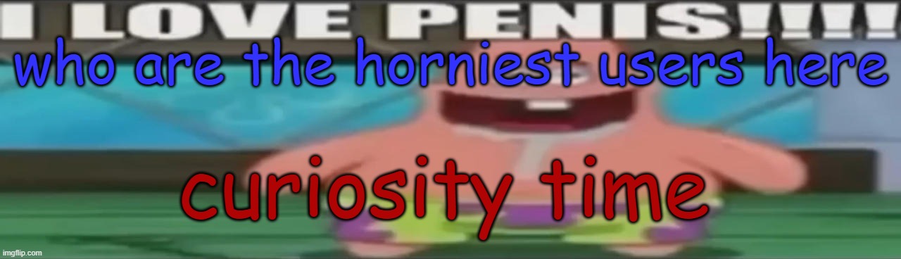 I love penis | who are the horniest users here; curiosity time | image tagged in i love penis | made w/ Imgflip meme maker