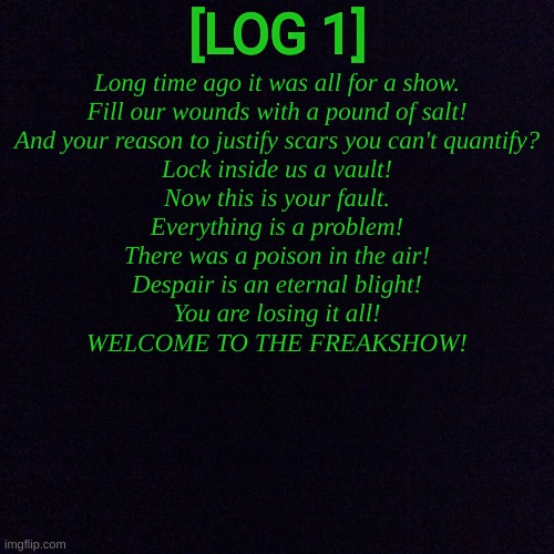 LOG 1: Scars, Poison and Old Friends. | [LOG 1]; Long time ago it was all for a show.
Fill our wounds with a pound of salt!
And your reason to justify scars you can't quantify?
Lock inside us a vault!
Now this is your fault.
Everything is a problem!
There was a poison in the air!
Despair is an eternal blight!
You are losing it all!
WELCOME TO THE FREAKSHOW! | image tagged in black screen | made w/ Imgflip meme maker