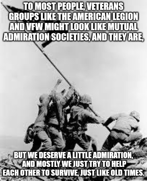 Why I volunteer for veterans. | TO MOST PEOPLE, VETERANS GROUPS LIKE THE AMERICAN LEGION AND VFW MIGHT LOOK LIKE MUTUAL ADMIRATION SOCIETIES, AND THEY ARE, BUT WE DESERVE A LITTLE ADMIRATION,
 AND MOSTLY WE JUST TRY TO HELP EACH OTHER TO SURVIVE, JUST LIKE OLD TIMES. | image tagged in iwo jima,veterans,military | made w/ Imgflip meme maker