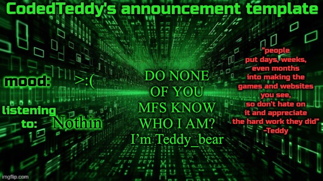 Like wat da fak | DO NONE OF YOU MFS KNOW WHO I AM? I’m Teddy_bear; >:(; Nothin | image tagged in codedteddy's announcement template | made w/ Imgflip meme maker