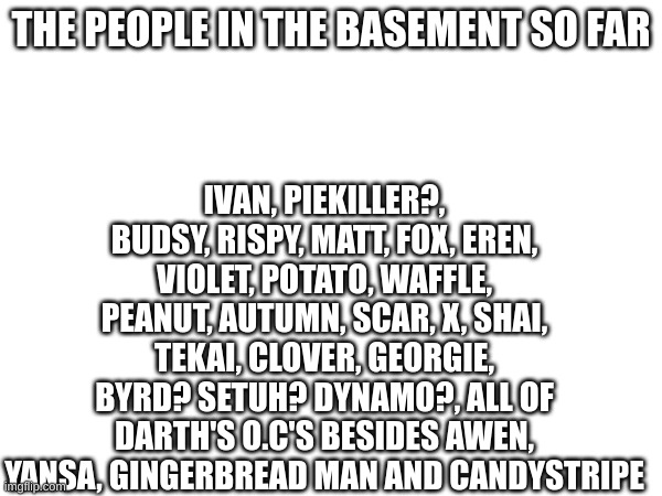 One with question marks mean I dont know if they are | IVAN, PIEKILLER?, BUDSY, RISPY, MATT, FOX, EREN, VIOLET, POTATO, WAFFLE, PEANUT, AUTUMN, SCAR, X, SHAI, TEKAI, CLOVER, GEORGIE, BYRD? SETUH? DYNAMO?, ALL OF DARTH'S O.C'S BESIDES AWEN, YANSA, GINGERBREAD MAN AND CANDYSTRIPE; THE PEOPLE IN THE BASEMENT SO FAR | image tagged in the basement | made w/ Imgflip meme maker