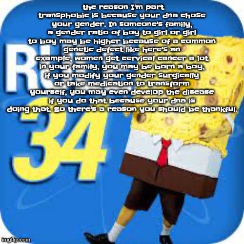 An essay. | the reason I'm part transphobic is because your dna chose your gender. In someone's family, a gender ratio of boy to girl or girl to boy may be higher because of a common genetic defect like here's an example, women get cervical cancer a lot in your family, you may be born a boy, if you modify your gender surgically or take medication to transform yourself, you may even develop the disease if you do that because your dna is doing that. So there's a reason you should be thankful. | image tagged in spob | made w/ Imgflip meme maker