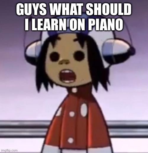 :O | GUYS WHAT SHOULD I LEARN ON PIANO | image tagged in o | made w/ Imgflip meme maker
