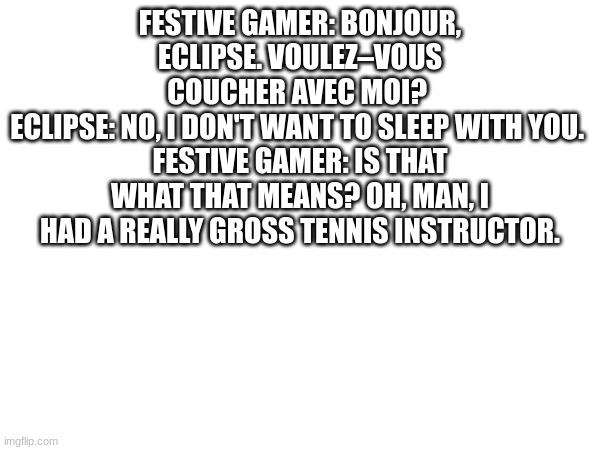 FESTIVE GAMER: BONJOUR, ECLIPSE. VOULEZ–VOUS COUCHER AVEC MOI? 
ECLIPSE: NO, I DON'T WANT TO SLEEP WITH YOU. 
FESTIVE GAMER: IS THAT WHAT THAT MEANS? OH, MAN, I HAD A REALLY GROSS TENNIS INSTRUCTOR. | made w/ Imgflip meme maker