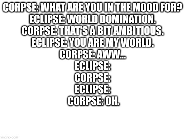 CORPSE: WHAT ARE YOU IN THE MOOD FOR? 
ECLIPSE: WORLD DOMINATION. 
CORPSE: THAT'S A BIT AMBITIOUS. 
ECLIPSE: YOU ARE MY WORLD. 
CORPSE: AWW... 
ECLIPSE: 
CORPSE: 
ECLIPSE: 
CORPSE: OH. | made w/ Imgflip meme maker