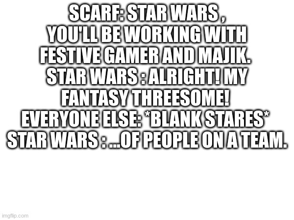 SCARF: STAR WARS , YOU'LL BE WORKING WITH FESTIVE GAMER AND MAJIK. 
STAR WARS : ALRIGHT! MY FANTASY THREESOME! 
EVERYONE ELSE: *BLANK STARES* 
STAR WARS : ...OF PEOPLE ON A TEAM. | made w/ Imgflip meme maker