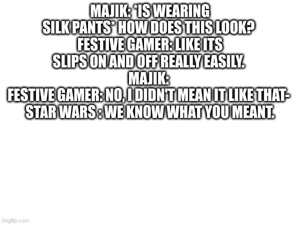 MAJIK: *IS WEARING SILK PANTS* HOW DOES THIS LOOK? 
FESTIVE GAMER: LIKE ITS SLIPS ON AND OFF REALLY EASILY. 
MAJIK: 
FESTIVE GAMER: NO, I DIDN'T MEAN IT LIKE THAT- 
STAR WARS : WE KNOW WHAT YOU MEANT. | made w/ Imgflip meme maker
