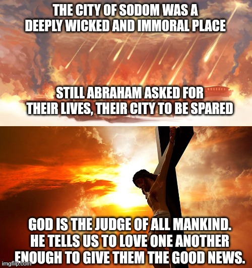 THE CITY OF SODOM WAS A DEEPLY WICKED AND IMMORAL PLACE; STILL ABRAHAM ASKED FOR THEIR LIVES, THEIR CITY TO BE SPARED; GOD IS THE JUDGE OF ALL MANKIND. HE TELLS US TO LOVE ONE ANOTHER ENOUGH TO GIVE THEM THE GOOD NEWS. | image tagged in sodom and gomorrah,jesus on the cross | made w/ Imgflip meme maker