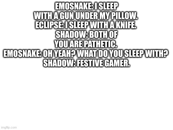 EMOSNAKE: I SLEEP WITH A GUN UNDER MY PILLOW. 
ECLIPSE: I SLEEP WITH A KNIFE. 
SHADOW: BOTH OF YOU ARE PATHETIC. 
EMOSNAKE: OH YEAH? WHAT DO YOU SLEEP WITH? 
SHADOW: FESTIVE GAMER. | made w/ Imgflip meme maker