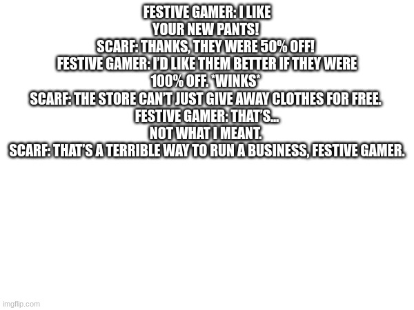 my fav one | FESTIVE GAMER: I LIKE YOUR NEW PANTS! 
SCARF: THANKS, THEY WERE 50% OFF! 
FESTIVE GAMER: I’D LIKE THEM BETTER IF THEY WERE 100% OFF. *WINKS* 
SCARF: THE STORE CAN’T JUST GIVE AWAY CLOTHES FOR FREE. 
FESTIVE GAMER: THAT’S… NOT WHAT I MEANT. 
SCARF: THAT’S A TERRIBLE WAY TO RUN A BUSINESS, FESTIVE GAMER. | made w/ Imgflip meme maker