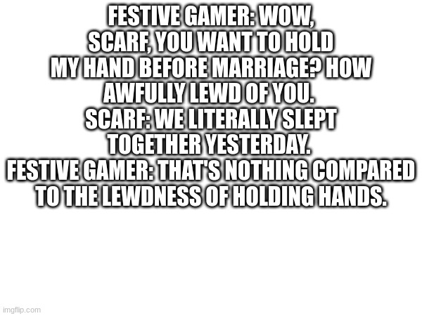 FESTIVE GAMER: WOW, SCARF, YOU WANT TO HOLD MY HAND BEFORE MARRIAGE? HOW AWFULLY LEWD OF YOU. 
SCARF: WE LITERALLY SLEPT TOGETHER YESTERDAY. 
FESTIVE GAMER: THAT'S NOTHING COMPARED TO THE LEWDNESS OF HOLDING HANDS. | made w/ Imgflip meme maker