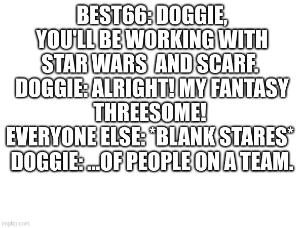 BEST66: DOGGIE, YOU'LL BE WORKING WITH STAR WARS  AND SCARF. 
DOGGIE: ALRIGHT! MY FANTASY THREESOME! 
EVERYONE ELSE: *BLANK STARES* 
DOGGIE: ...OF PEOPLE ON A TEAM. | made w/ Imgflip meme maker