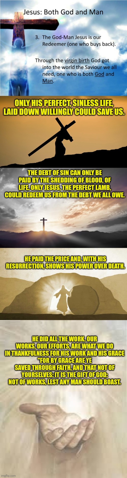 ONLY HIS PERFECT, SINLESS LIFE, LAID DOWN WILLINGLY COULD SAVE US. THE DEBT OF SIN CAN ONLY BE PAID BY THE SHEDDING OF BLOOD, OF LIFE. ONLY JESUS, THE PERFECT LAMB, COULD REDEEM US FROM THE DEBT WE ALL OWE. HE PAID THE PRICE AND, WITH HIS RESURRECTION, SHOWS HIS POWER OVER DEATH. HE DID ALL THE WORK. OUR WORKS, OUR EFFORTS, ARE WHAT WE DO IN THANKFULNESS FOR HIS WORK AND HIS GRACE
"FOR BY GRACE ARE YE SAVED THROUGH FAITH, AND THAT NOT OF YOURSELVES: IT IS THE GIFT OF GOD: NOT OF WORKS, LEST ANY MAN SHOULD BOAST. | image tagged in jesus both god and man,jesus crossfit,son of god son of man,jesus exiting tomb,jesus beckoning | made w/ Imgflip meme maker