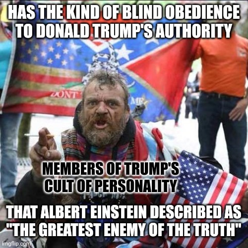 “Blind obedience to authority is the greatest enemy of the truth.” - Albert Einstein | HAS THE KIND OF BLIND OBEDIENCE
TO DONALD TRUMP'S AUTHORITY; MEMBERS OF TRUMP'S
CULT OF PERSONALITY; THAT ALBERT EINSTEIN DESCRIBED AS
"THE GREATEST ENEMY OF THE TRUTH" | image tagged in conservative alt right tardo,donald trump,obey,albert einstein quotes,truth,conservative logic | made w/ Imgflip meme maker