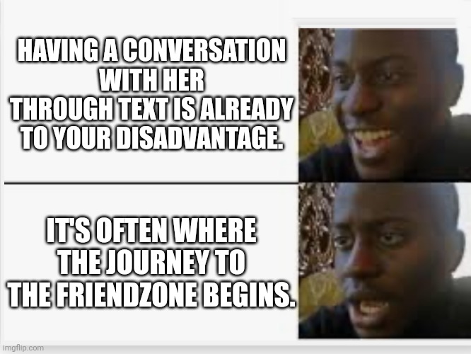 Happy then sad | HAVING A CONVERSATION WITH HER THROUGH TEXT IS ALREADY TO YOUR DISADVANTAGE. IT'S OFTEN WHERE THE JOURNEY TO THE FRIENDZONE BEGINS. | image tagged in happy then sad | made w/ Imgflip meme maker