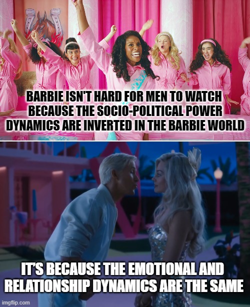 Barbie relationship | BARBIE ISN'T HARD FOR MEN TO WATCH 
BECAUSE THE SOCIO-POLITICAL POWER DYNAMICS ARE INVERTED IN THE BARBIE WORLD; IT’S BECAUSE THE EMOTIONAL AND 
RELATIONSHIP DYNAMICS ARE THE SAME | image tagged in barbie,relationships | made w/ Imgflip meme maker