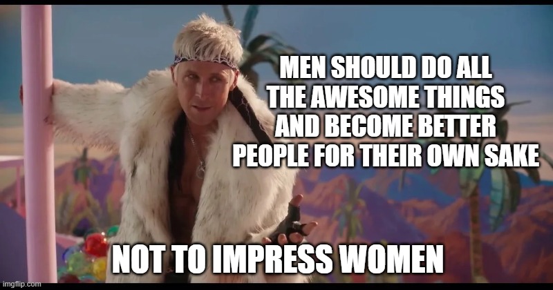 Kenough | MEN SHOULD DO ALL THE AWESOME THINGS AND BECOME BETTER PEOPLE FOR THEIR OWN SAKE; NOT TO IMPRESS WOMEN | image tagged in barbie,men | made w/ Imgflip meme maker