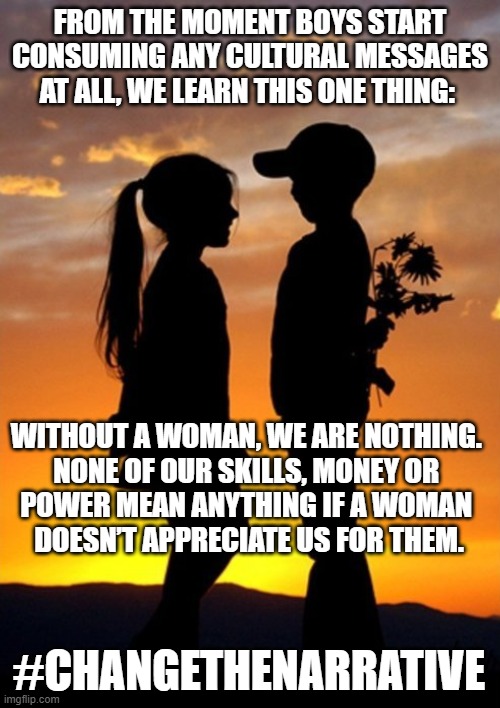 Men don't need women | FROM THE MOMENT BOYS START CONSUMING ANY CULTURAL MESSAGES AT ALL, WE LEARN THIS ONE THING:; WITHOUT A WOMAN, WE ARE NOTHING. 
NONE OF OUR SKILLS, MONEY OR 
POWER MEAN ANYTHING IF A WOMAN 
DOESN’T APPRECIATE US FOR THEM. #CHANGETHENARRATIVE | image tagged in dating,love | made w/ Imgflip meme maker