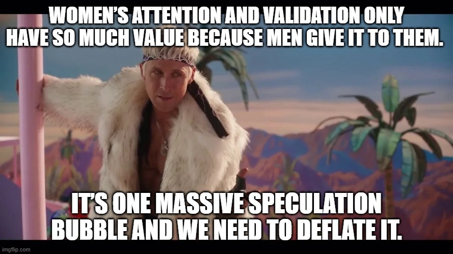 Ken doesn't need women | WOMEN’S ATTENTION AND VALIDATION ONLY HAVE SO MUCH VALUE BECAUSE MEN GIVE IT TO THEM. IT’S ONE MASSIVE SPECULATION BUBBLE AND WE NEED TO DEFLATE IT. | image tagged in barbie,ken,fun | made w/ Imgflip meme maker