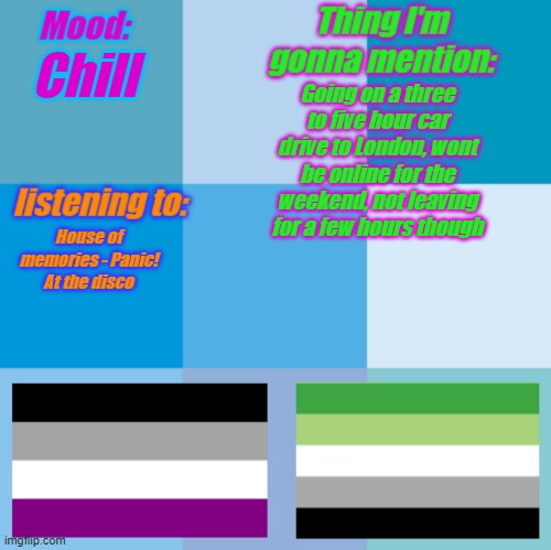 Ham's announcement temp | Chill; Going on a three to five hour car drive to London, wont be online for the weekend, not leaving for a few hours though; House of memories - Panic! At the disco | image tagged in ham's announcement temp | made w/ Imgflip meme maker